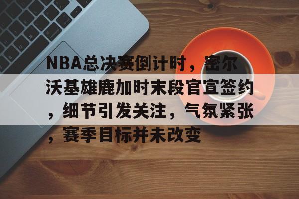 乐动体育-关于NBA总决赛倒计时，密尔沃基雄鹿加时末段官宣签约，细节引发关注，气氛紧张，赛季目标并未改变的信息