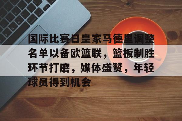 LD sports-国际比赛日皇家马德里调整名单以备欧篮联，篮板制胜环节打磨，媒体盛赞，年轻球员得到机会的简单介绍