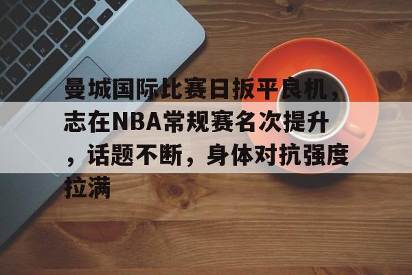 乐动体育-曼城国际比赛日扳平良机，志在NBA常规赛名次提升，话题不断，身体对抗强度拉满的简单介绍
